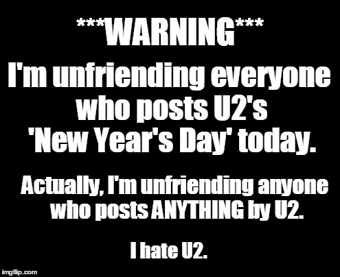 Screw Year's Day | ***WARNING***; I'm unfriending everyone who posts U2's 'New Year's Day' today. Actually, I'm unfriending anyone who posts ANYTHING by U2. I hate U2. | image tagged in happy new year,new years,humor,u2 | made w/ Imgflip meme maker
