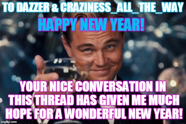 Leonardo Dicaprio Cheers Meme | TO DAZZER & CRAZINESS_ALL_THE_WAY YOUR NICE CONVERSATION IN THIS THREAD HAS GIVEN ME MUCH HOPE FOR A WONDERFUL NEW YEAR! HAPPY NEW YEAR! | image tagged in memes,leonardo dicaprio cheers | made w/ Imgflip meme maker