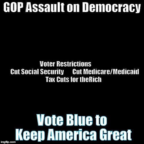 GOP Assault on Democracy  | GOP Assault on Democracy; Voter Restrictions               Cut Social Security       Cut Medicare/Medicaid  Tax Cuts for theRich; Vote Blue to Keep America Great | made w/ Imgflip meme maker