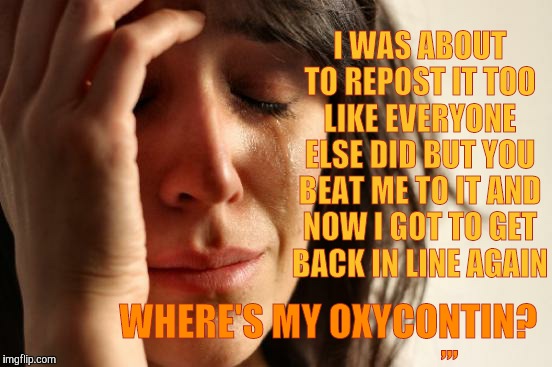 First World Problems Meme | I WAS ABOUT TO REPOST IT TOO LIKE EVERYONE ELSE DID BUT YOU BEAT ME TO IT AND NOW I GOT TO GET BACK IN LINE AGAIN; WHERE'S MY OXYCONTIN? ,,, | image tagged in memes,first world problems | made w/ Imgflip meme maker