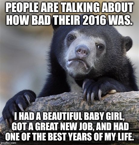 Confession Bear Meme | PEOPLE ARE TALKING ABOUT HOW BAD THEIR 2016 WAS. I HAD A BEAUTIFUL BABY GIRL, GOT A GREAT NEW JOB, AND HAD ONE OF THE BEST YEARS OF MY LIFE. | image tagged in memes,confession bear | made w/ Imgflip meme maker