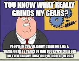 You know what really grinds my gears | YOU KNOW WHAT REALLY GRINDS MY GEARS? PEOPLE IN 2017 ALREADY CREATING LIKE & SHARE OR GET 7 YEARS OF BAD LUCK POSTS BEFORE I'VE EVEN HAD MY FIRST CUP OF COFFEE  IN 2017 | image tagged in you know what really grinds my gears | made w/ Imgflip meme maker