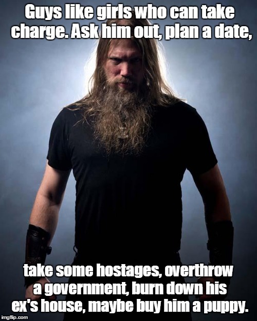 Overly manly metal musician | Guys like girls who can take charge. Ask him out, plan a date, take some hostages, overthrow a government, burn down his ex's house, maybe buy him a puppy. | image tagged in overly manly metal musician | made w/ Imgflip meme maker