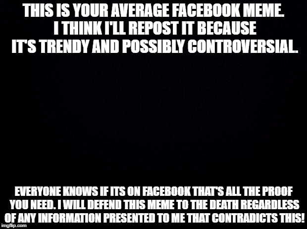 Black background | THIS IS YOUR AVERAGE FACEBOOK MEME. I THINK I'LL REPOST IT BECAUSE IT'S TRENDY AND POSSIBLY CONTROVERSIAL. EVERYONE KNOWS IF ITS ON FACEBOOK THAT'S ALL THE PROOF YOU NEED. I WILL DEFEND THIS MEME TO THE DEATH REGARDLESS OF ANY INFORMATION PRESENTED TO ME THAT CONTRADICTS THIS! | image tagged in black background | made w/ Imgflip meme maker