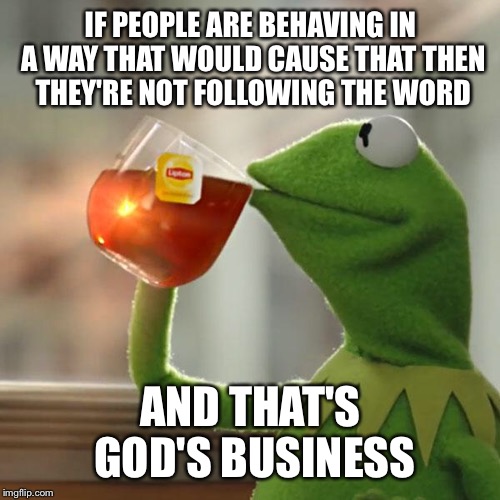 But That's None Of My Business Meme | IF PEOPLE ARE BEHAVING IN A WAY THAT WOULD CAUSE THAT THEN THEY'RE NOT FOLLOWING THE WORD AND THAT'S GOD'S BUSINESS | image tagged in memes,but thats none of my business,kermit the frog | made w/ Imgflip meme maker