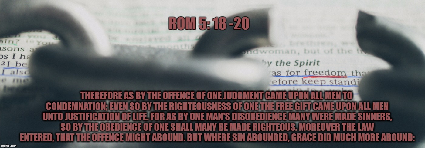 ROM 5: 18 -20; THEREFORE AS BY THE OFFENCE OF ONE JUDGMENT CAME UPON ALL MEN TO CONDEMNATION; EVEN SO BY THE RIGHTEOUSNESS OF ONE THE FREE GIFT CAME UPON ALL MEN UNTO JUSTIFICATION OF LIFE. FOR AS BY ONE MAN'S DISOBEDIENCE MANY WERE MADE SINNERS, SO BY THE OBEDIENCE OF ONE SHALL MANY BE MADE RIGHTEOUS. MOREOVER THE LAW ENTERED, THAT THE OFFENCE MIGHT ABOUND. BUT WHERE SIN ABOUNDED, GRACE DID MUCH MORE ABOUND: | made w/ Imgflip meme maker