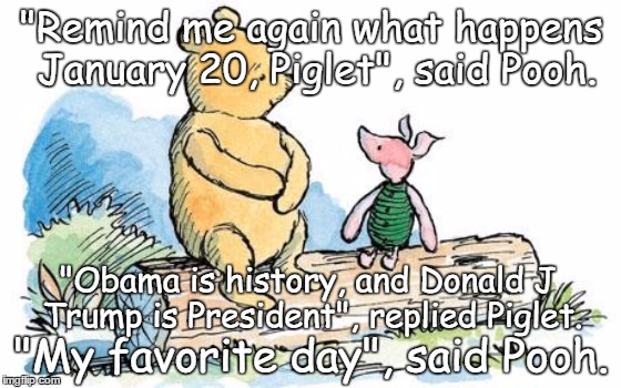 winnie the pooh and piglet | "Remind me again what happens January 20, Piglet", said Pooh. "Obama is history, and Donald J Trump is President", replied Piglet. "My favorite day", said Pooh. | image tagged in winnie the pooh and piglet | made w/ Imgflip meme maker