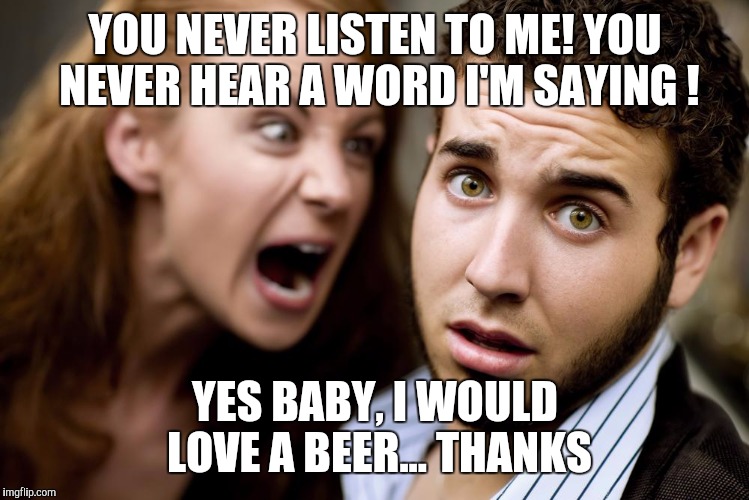 Relationships | YOU NEVER LISTEN TO ME! YOU NEVER HEAR A WORD I'M SAYING ! YES BABY, I WOULD LOVE A BEER... THANKS | image tagged in women,screaming,angry woman,memes,relationships | made w/ Imgflip meme maker