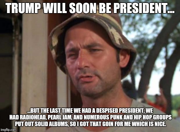 So I Got That Goin For Me Which Is Nice Meme | TRUMP WILL SOON BE PRESIDENT... ...BUT THE LAST TIME WE HAD A DESPISED PRESIDENT, WE HAD RADIOHEAD, PEARL JAM, AND NUMEROUS PUNK AND HIP HOP GROUPS PUT OUT SOLID ALBUMS, SO I GOT THAT GOIN FOR ME WHICH IS NICE. | image tagged in memes,so i got that goin for me which is nice | made w/ Imgflip meme maker
