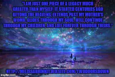 Soulmates | "I AM JUST ONE PIECE OF A LEGACY MUCH GREATER THAN MYSELF; IT STARTED CENTURIES AGO BEYOND THE HEAVENS, EXTENDS PAST MY MOTHER'S WOMB, GLIDES THROUGH MY SOUL, WILL CONTINUE THROUGH MY CHILDREN, AND LIVE FOREVER THROUGH THEIRS."; HTTP://MELISSABRINKLY.WIXSITE.COM/TWODOORSDOWN | image tagged in soul mates,family tree | made w/ Imgflip meme maker