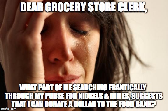 First World Problems | DEAR GROCERY STORE CLERK, WHAT PART OF ME SEARCHING FRANTICALLY THROUGH MY PURSE FOR NICKELS & DIMES, SUGGESTS THAT I CAN DONATE A DOLLAR TO THE FOOD BANK? | image tagged in memes,first world problems | made w/ Imgflip meme maker