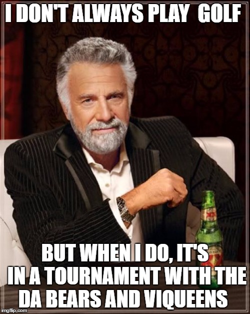 The Most Interesting Man In The World Meme | I DON'T ALWAYS PLAY  GOLF; BUT WHEN I DO, IT'S IN A TOURNAMENT WITH THE DA BEARS AND VIQUEENS | image tagged in memes,the most interesting man in the world | made w/ Imgflip meme maker