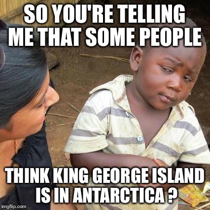 Third World Skeptical Kid Meme | SO YOU'RE TELLING ME THAT SOME PEOPLE; THINK KING GEORGE ISLAND IS IN ANTARCTICA ? | image tagged in memes,third world skeptical kid | made w/ Imgflip meme maker