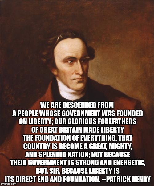 Patrick Henry Meme | WE ARE DESCENDED FROM A PEOPLE WHOSE GOVERNMENT WAS FOUNDED ON LIBERTY; OUR GLORIOUS FOREFATHERS OF GREAT BRITAIN MADE LIBERTY THE FOUNDATION OF EVERYTHING. THAT COUNTRY IS BECOME A GREAT, MIGHTY, AND SPLENDID NATION; NOT BECAUSE THEIR GOVERNMENT IS STRONG AND ENERGETIC, BUT, SIR, BECAUSE LIBERTY IS ITS DIRECT END AND FOUNDATION. --PATRICK HENRY | image tagged in memes,patrick henry | made w/ Imgflip meme maker