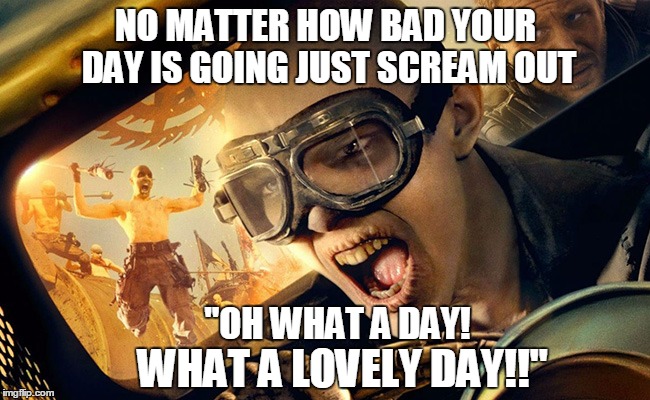 It works! | NO MATTER HOW BAD YOUR DAY IS GOING JUST SCREAM OUT; "OH WHAT A DAY! WHAT A LOVELY DAY!!" | image tagged in mad max,devotion,good day | made w/ Imgflip meme maker