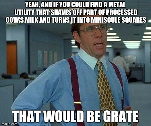 Read this top to bottom until you get it. | YEAH, AND IF YOU COULD FIND A METAL UTILITY THAT SHAVES OFF PART OF PROCESSED COW'S MILK AND TURNS IT INTO MINISCULE SQUARES; THAT WOULD BE GRATE | image tagged in memes,that would be great | made w/ Imgflip meme maker