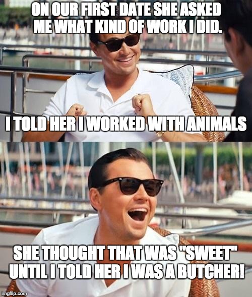 Leonardo Dicaprio Wolf Of Wall Street | ON OUR FIRST DATE SHE ASKED ME WHAT KIND OF WORK I DID. I TOLD HER I WORKED WITH ANIMALS; SHE THOUGHT THAT WAS "SWEET" UNTIL I TOLD HER I WAS A BUTCHER! | image tagged in memes,leonardo dicaprio wolf of wall street | made w/ Imgflip meme maker