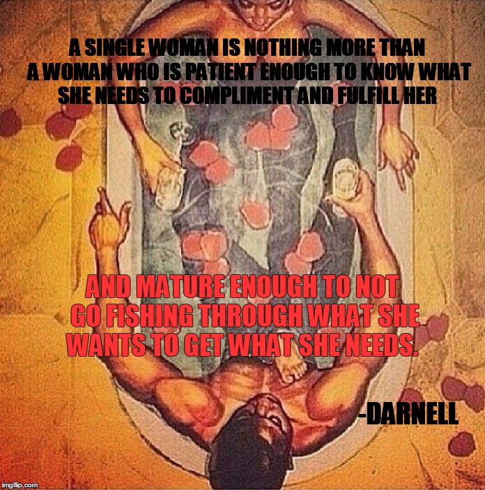 A SINGLE WOMAN IS NOTHING MORE THAN A WOMAN WHO IS PATIENT ENOUGH TO KNOW WHAT SHE NEEDS TO COMPLIMENT AND FULFILL HER; AND MATURE ENOUGH TO NOT GO FISHING THROUGH WHAT SHE WANTS TO GET WHAT SHE NEEDS. -DARNELL | image tagged in queen love | made w/ Imgflip meme maker