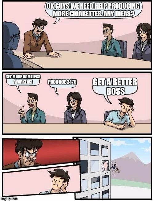 cigs | OK GUYS WE NEED HELP PRODUCING MORE CIGARETTES. ANY IDEAS? GET MORE HOMELESS WORKERS! PRODUCE 24-7! GET A BETTER BOSS | image tagged in memes,boardroom meeting suggestion | made w/ Imgflip meme maker