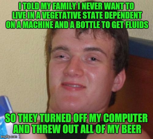 10 Guy Meme | I TOLD MY FAMILY I NEVER WANT TO LIVE IN A VEGETATIVE STATE DEPENDENT ON A MACHINE AND A BOTTLE TO GET FLUIDS; SO THEY TURNED OFF MY COMPUTER AND THREW OUT ALL OF MY BEER | image tagged in memes,10 guy | made w/ Imgflip meme maker