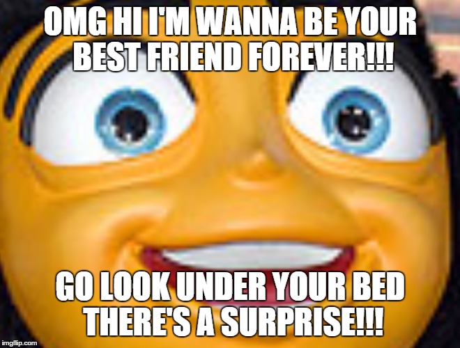 memes | OMG HI I'M WANNA BE YOUR BEST FRIEND FOREVER!!! GO LOOK UNDER YOUR BED THERE'S A SURPRISE!!! | image tagged in memes | made w/ Imgflip meme maker