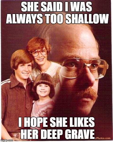 Vengeance Dad | SHE SAID I WAS ALWAYS TOO SHALLOW; I HOPE SHE LIKES HER DEEP GRAVE | image tagged in memes,vengeance dad | made w/ Imgflip meme maker