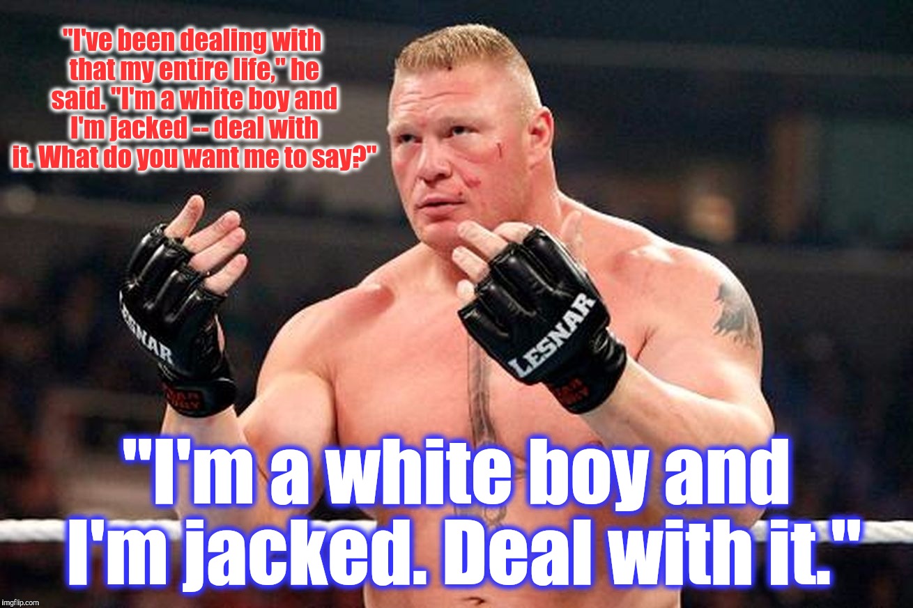 Well Come Git Some....Come @ me Bro. | "I've been dealing with that my entire life," he said. "I'm a white boy and I'm jacked -- deal with it. What do you want me to say?"; "I'm a white boy and I'm jacked. Deal with it." | image tagged in brock lesnar,come at me bro,welcome to imgflip,welcome to the internets,the most interesting man in yhe jungle | made w/ Imgflip meme maker