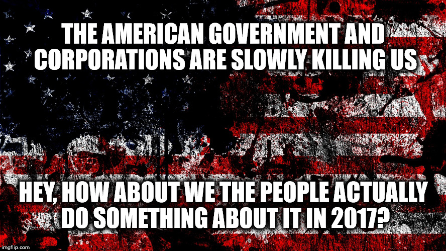 Government and Corporations are Killing Us | THE AMERICAN GOVERNMENT AND CORPORATIONS ARE SLOWLY KILLING US; HEY, HOW ABOUT WE THE PEOPLE ACTUALLY DO SOMETHING ABOUT IT IN 2017? | image tagged in america,government corruption,government,killing,2017 | made w/ Imgflip meme maker