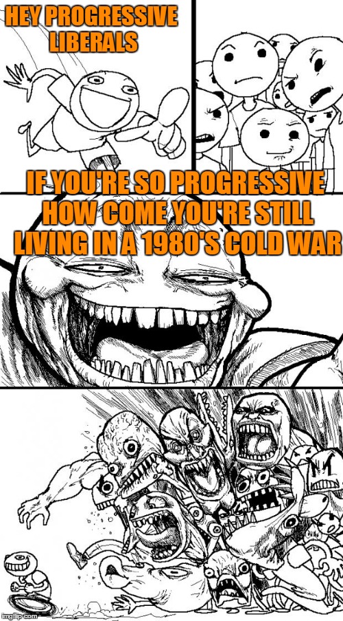 HEY PROGRESSIVE LIBERALS IF YOU'RE SO PROGRESSIVE HOW COME YOU'RE STILL LIVING IN A 1980'S COLD WAR | made w/ Imgflip meme maker