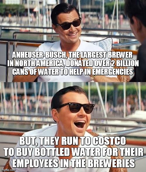 Leonardo Dicaprio Wolf Of Wall Street | ANHEUSER-BUSCH, THE LARGEST BREWER IN NORTH AMERICA, DONATED OVER 2 BILLION CANS OF WATER TO HELP IN EMERGENCIES; BUT, THEY RUN TO COSTCO TO BUY BOTTLED WATER FOR THEIR EMPLOYEES IN THE BREWERIES | image tagged in memes,leonardo dicaprio wolf of wall street | made w/ Imgflip meme maker