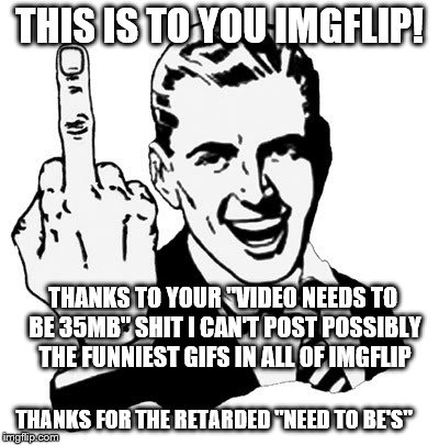 I am pissed at IMGflip.......
 | THIS IS TO YOU IMGFLIP! THANKS TO YOUR "VIDEO NEEDS TO BE 35MB" SHIT I CAN'T POST POSSIBLY THE FUNNIEST GIFS IN ALL OF IMGFLIP; THANKS FOR THE RETARDED "NEED TO BE'S" | image tagged in memes,1950s middle finger,fuck imgflip,fuck the rules,dream ruined | made w/ Imgflip meme maker