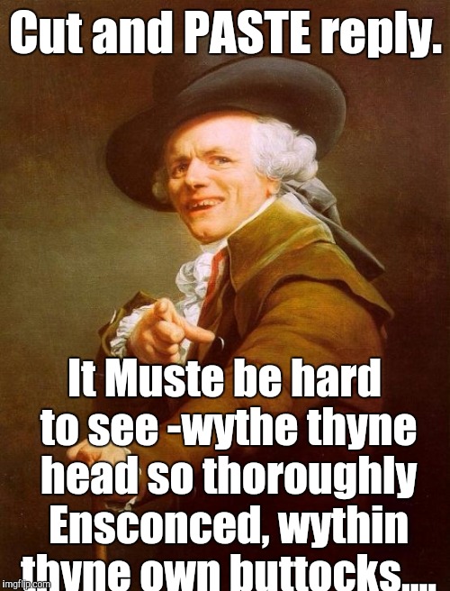 JDuc. What!?! | Cut and PASTE reply. It Muste be hard to see -wythe thyne head so thoroughly Ensconced, wythin thyne own buttocks.... | image tagged in joseph ducreux,response,first day on the internet kid,welcome to imgflip,the most interesting man in yhe jungle | made w/ Imgflip meme maker