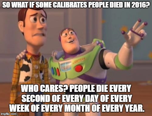 X, X Everywhere | SO WHAT IF SOME CALIBRATES PEOPLE DIED IN 2016? WHO CARES? PEOPLE DIE EVERY SECOND OF EVERY DAY OF EVERY WEEK OF EVERY MONTH OF EVERY YEAR. | image tagged in memes,x x everywhere | made w/ Imgflip meme maker