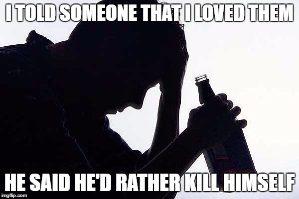 Depression Drinking | I TOLD SOMEONE THAT I LOVED THEM; HE SAID HE'D RATHER KILL HIMSELF | image tagged in depression drinking | made w/ Imgflip meme maker
