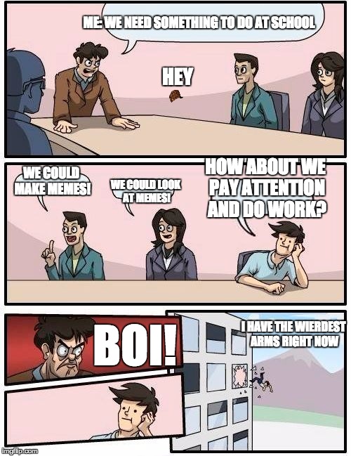 Boardroom Meeting Suggestion Meme | ME: WE NEED SOMETHING TO DO AT SCHOOL; HEY; HOW ABOUT WE PAY ATTENTION AND DO WORK? WE COULD MAKE MEMES! WE COULD LOOK AT MEMES! I HAVE THE WIERDEST ARMS RIGHT NOW; BOI! | image tagged in memes,boardroom meeting suggestion,scumbag | made w/ Imgflip meme maker