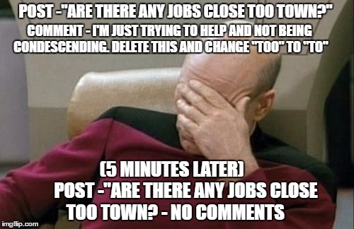 Captain Picard Facepalm | POST -"ARE THERE ANY JOBS CLOSE TOO TOWN?"; COMMENT - I'M JUST TRYING TO HELP AND NOT BEING CONDESCENDING. DELETE THIS AND CHANGE "TOO" TO "TO"; (5 MINUTES LATER)





  POST -"ARE THERE ANY JOBS CLOSE TOO TOWN? - NO COMMENTS | image tagged in memes,captain picard facepalm | made w/ Imgflip meme maker