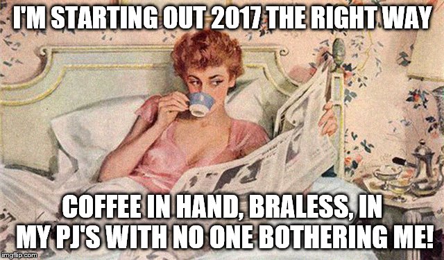 Starting 2017 | I'M STARTING OUT 2017 THE RIGHT WAY; COFFEE IN HAND, BRALESS, IN MY PJ'S WITH NO ONE BOTHERING ME! | image tagged in starting 2017 | made w/ Imgflip meme maker