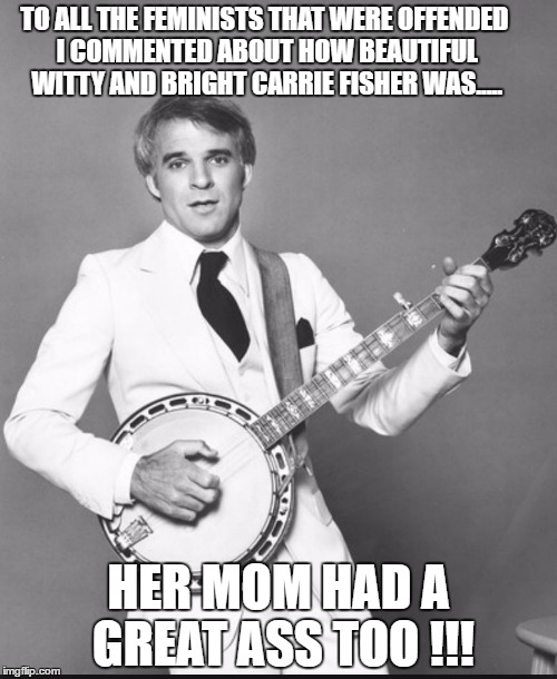 steve martin the jerk | TO ALL THE FEMINISTS THAT WERE OFFENDED I COMMENTED ABOUT HOW BEAUTIFUL WITTY AND BRIGHT CARRIE FISHER WAS..... HER MOM HAD A GREAT ASS TOO !!! | image tagged in steve martin the jerk | made w/ Imgflip meme maker