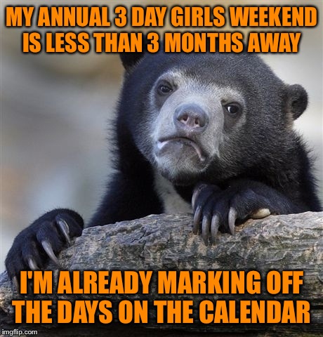 It's the only time I have just for me all year. Last year I had a virus and spent 2 days in bed in a cabin in the smokey mtns.  | MY ANNUAL 3 DAY GIRLS WEEKEND IS LESS THAN 3 MONTHS AWAY; I'M ALREADY MARKING OFF THE DAYS ON THE CALENDAR | image tagged in memes,confession bear | made w/ Imgflip meme maker