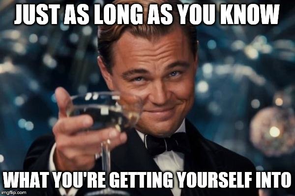 Leonardo Dicaprio Cheers Meme | JUST AS LONG AS YOU KNOW WHAT YOU'RE GETTING YOURSELF INTO | image tagged in memes,leonardo dicaprio cheers | made w/ Imgflip meme maker