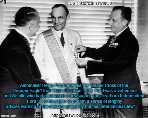 US Historical Trivia #2; Automaker Henry Ford receives the "Grand Cross of the German Eagle" from Nazi officials in 1938. Ford was a vehement anti-Semite who had purchased a newspaper, the Dearborn Independent. Ford used his paper to publish a series of lengthy articles warning of the menace posed by the the 'International Jew". http://theswillbucket.com | image tagged in henry ford,nazis,dearborn independent,the international jew | made w/ Imgflip meme maker