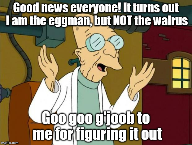 Slow Burn (Fixed) | Good news everyone! It turns out I am the eggman, but NOT the walrus; Goo goo g'joob to me for figuring it out | image tagged in professor farnsworth good news everyone,memes,funny,funny memes,nonsense,drugs are bad | made w/ Imgflip meme maker