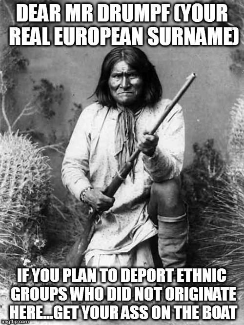 Geronimo | DEAR MR DRUMPF (YOUR REAL EUROPEAN SURNAME); IF YOU PLAN TO DEPORT ETHNIC GROUPS WHO DID NOT ORIGINATE HERE...GET YOUR ASS ON THE BOAT | image tagged in geronimo | made w/ Imgflip meme maker