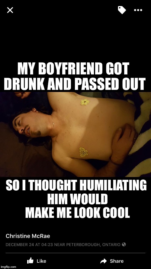 Drunk | MY BOYFRIEND GOT DRUNK AND PASSED OUT; SO I THOUGHT HUMILIATING HIM WOULD MAKE ME LOOK COOL | image tagged in drunk | made w/ Imgflip meme maker