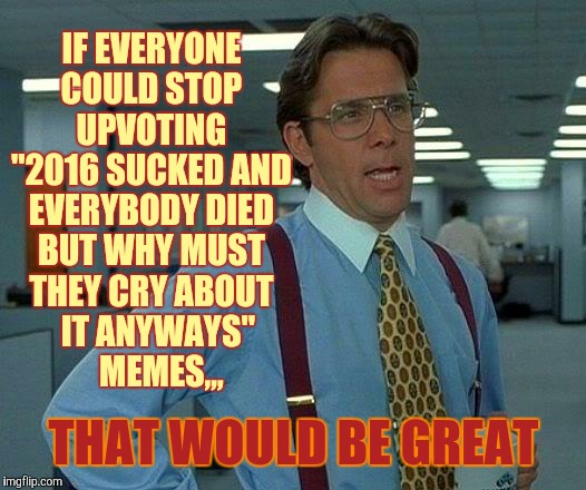 That Would Be Great Meme | IF EVERYONE COULD STOP    UPVOTING    "2016 SUCKED AND EVERYBODY DIED BUT WHY MUST THEY CRY ABOUT   IT ANYWAYS"        MEMES,,, THAT WOULD BE GREAT | image tagged in memes,that would be great | made w/ Imgflip meme maker
