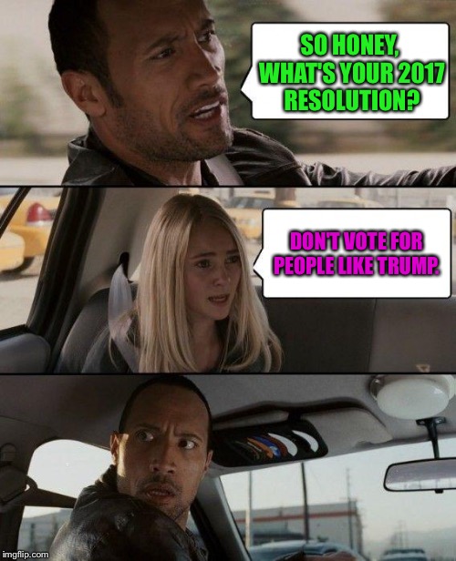 The Rock Driving | SO HONEY, WHAT'S YOUR 2017 RESOLUTION? DON'T VOTE FOR PEOPLE LIKE TRUMP. | image tagged in memes,the rock driving | made w/ Imgflip meme maker