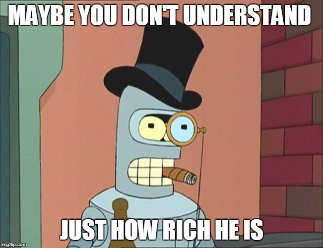 MAYBE YOU DON'T UNDERSTAND; JUST HOW RICH HE IS | image tagged in bender | made w/ Imgflip meme maker