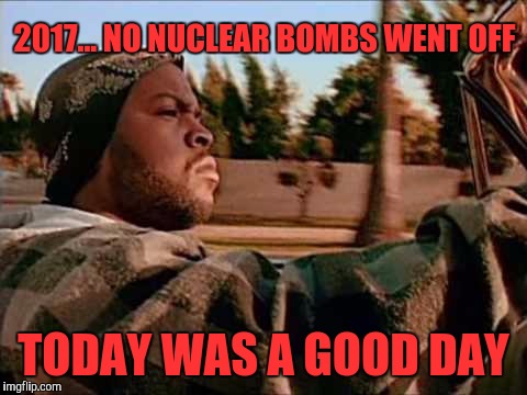 Today Was A Good Day Meme | 2017... NO NUCLEAR BOMBS WENT OFF; TODAY WAS A GOOD DAY | image tagged in memes,today was a good day | made w/ Imgflip meme maker