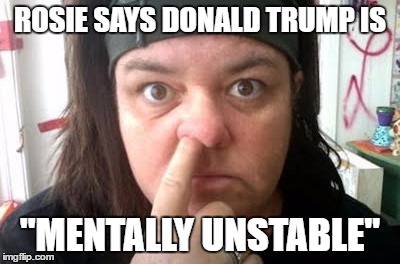 Whatever, Rosie... | ROSIE SAYS DONALD TRUMP IS; "MENTALLY UNSTABLE" | image tagged in rosie o'donnell | made w/ Imgflip meme maker