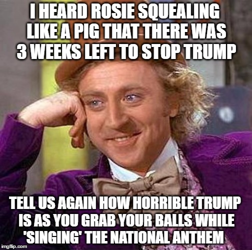 Creepy Condescending Wonka Meme | I HEARD ROSIE SQUEALING LIKE A PIG THAT THERE WAS 3 WEEKS LEFT TO STOP TRUMP; TELL US AGAIN HOW HORRIBLE TRUMP IS AS YOU GRAB YOUR BALLS WHILE 'SINGING' THE NATIONAL ANTHEM | image tagged in memes,creepy condescending wonka | made w/ Imgflip meme maker